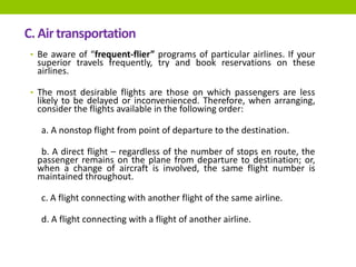 C. Airtransportation
• Be aware of “frequent-flier” programs of particular airlines. If your
superior travels frequently, try and book reservations on these
airlines.
• The most desirable flights are those on which passengers are less
likely to be delayed or inconvenienced. Therefore, when arranging,
consider the flights available in the following order:
a. A nonstop flight from point of departure to the destination.
b. A direct flight – regardless of the number of stops en route, the
passenger remains on the plane from departure to destination; or,
when a change of aircraft is involved, the same flight number is
maintained throughout.
c. A flight connecting with another flight of the same airline.
d. A flight connecting with a flight of another airline.
 