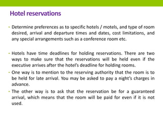 Hotel reservations
• Determine preferences as to specific hotels / motels, and type of room
desired, arrival and departure times and dates, cost limitations, and
any special arrangements such as a conference room etc.
• Hotels have time deadlines for holding reservations. There are two
ways to make sure that the reservations will be held even if the
executive arrives after the hotel’s deadline for holding rooms.
• One way is to mention to the reserving authority that the room is to
be held for late arrival. You may be asked to pay a night’s charges in
advance.
• The other way is to ask that the reservation be for a guaranteed
arrival, which means that the room will be paid for even if it is not
used.
 