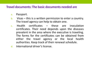 Travel documents:The basic documentsneeded are
a. Passport.
b. Visas – this is a written permission to enter a country.
The travel agency can help to obtain one.
c. Health certificates – these are inoculation
certificates. Their need depends upon the diseases
prevalent in the area where the executive is traveling.
The forms for the certificates can be obtained from
either the travel agency or the local health
authorities. Keep track of their renewal schedule.
d. International driver’s license.
 