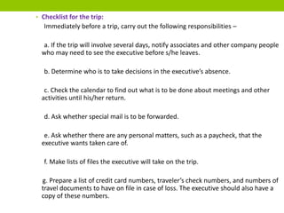 • Checklist for the trip:
Immediately before a trip, carry out the following responsibilities –
a. If the trip will involve several days, notify associates and other company people
who may need to see the executive before s/he leaves.
b. Determine who is to take decisions in the executive’s absence.
c. Check the calendar to find out what is to be done about meetings and other
activities until his/her return.
d. Ask whether special mail is to be forwarded.
e. Ask whether there are any personal matters, such as a paycheck, that the
executive wants taken care of.
f. Make lists of files the executive will take on the trip.
g. Prepare a list of credit card numbers, traveler’s check numbers, and numbers of
travel documents to have on file in case of loss. The executive should also have a
copy of these numbers.
 