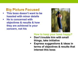  This boss doesn’t want to be
hassled with minor details
 He is concerned with
objectives & results & how
they are achieved is your
concern, not his
How to keep your boss happy?
 Don’t trouble him with small
things, take initiative
 Express suggestions & ideas in
terms of objectives & results that
interest this boss
 