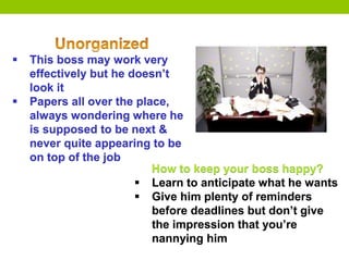  This boss may work very
effectively but he doesn’t
look it
 Papers all over the place,
always wondering where he
is supposed to be next &
never quite appearing to be
on top of the job
How to keep your boss happy?
 Learn to anticipate what he wants
 Give him plenty of reminders
before deadlines but don’t give
the impression that you’re
nannying him
 