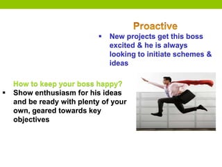  New projects get this boss
excited & he is always
looking to initiate schemes &
ideas
How to keep your boss happy?
 Show enthusiasm for his ideas
and be ready with plenty of your
own, geared towards key
objectives
 