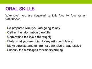 ORAL SKILLS
Whenever you are required to talk face to face or on
telephone:
• Be prepared what you are going to say
• Gather the information carefully
• Understand the issue thoroughly
• State what you are going to say with confidence
• Make sure statements are not defensive or aggressive
• Simplify the messages for understanding
 