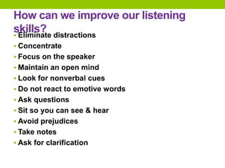 How can we improve our listening
skills?
 Eliminate distractions
 Concentrate
 Focus on the speaker
 Maintain an open mind
 Look for nonverbal cues
 Do not react to emotive words
 Ask questions
 Sit so you can see & hear
 Avoid prejudices
 Take notes
 Ask for clarification
 