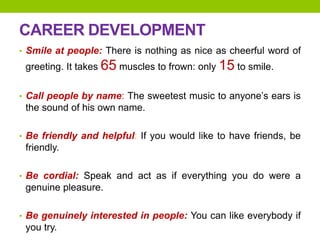 CAREER DEVELOPMENT
• Smile at people: There is nothing as nice as cheerful word of
greeting. It takes 65 muscles to frown: only 15 to smile.
• Call people by name: The sweetest music to anyone’s ears is
the sound of his own name.
• Be friendly and helpful: If you would like to have friends, be
friendly.
• Be cordial: Speak and act as if everything you do were a
genuine pleasure.
• Be genuinely interested in people: You can like everybody if
you try.
 