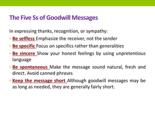 The Five Ss of Goodwill Messages
In expressing thanks, recognition, or sympathy:
• Be selfless Emphasize the receiver, not the sender
• Be specific Focus on specifics rather than generalities
• Be sincere Show your honest feelings by using unpretentious
language
• Be spontaneous Make the message sound natural, fresh and
direct. Avoid canned phrases
• Keep the message short Although goodwill messages may be
as long as needed, they are generally fairly short.
 