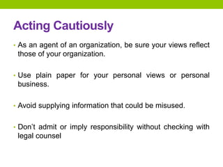 Acting Cautiously
• As an agent of an organization, be sure your views reflect
those of your organization.
• Use plain paper for your personal views or personal
business.
• Avoid supplying information that could be misused.
• Don’t admit or imply responsibility without checking with
legal counsel
 