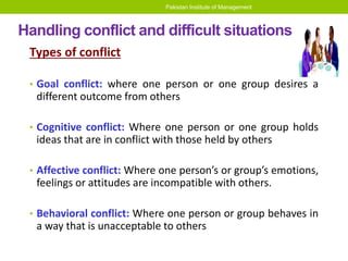 Pakistan Institute of Management
Handling conflict and difficult situations
Types of conflict
• Goal conflict: where one person or one group desires a
different outcome from others
• Cognitive conflict: Where one person or one group holds
ideas that are in conflict with those held by others
• Affective conflict: Where one person’s or group’s emotions,
feelings or attitudes are incompatible with others.
• Behavioral conflict: Where one person or group behaves in
a way that is unacceptable to others
 