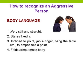 How to recognize an Aggressive
Person
BODY LANGUAGE
1.Very stiff and straight.
2. Stares fixedly.
3. Inclined to point, jab a finger, bang the table
etc., to emphasize a point.
4. Folds arms across body.
 