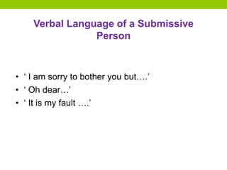 Verbal Language of a Submissive
Person
• ‘ I am sorry to bother you but….’
• ‘ Oh dear…’
• ‘ It is my fault ….’
 