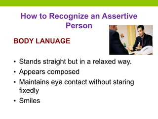 How to Recognize an Assertive
Person
BODY LANUAGE
• Stands straight but in a relaxed way.
• Appears composed
• Maintains eye contact without staring
fixedly
• Smiles
 
