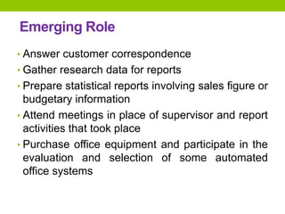 Emerging Role
• Answer customer correspondence
• Gather research data for reports
• Prepare statistical reports involving sales figure or
budgetary information
• Attend meetings in place of supervisor and report
activities that took place
• Purchase office equipment and participate in the
evaluation and selection of some automated
office systems
 