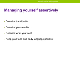 Pakistan Institute of Management
Managing yourself assertively
• Describe the situation
• Describe your reaction
• Describe what you want
• Keep your tone and body language positive
 