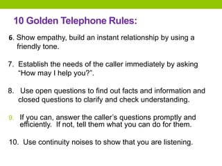 10 Golden Telephone Rules:
6. Show empathy, build an instant relationship by using a
friendly tone.
7. Establish the needs of the caller immediately by asking
“How may I help you?”.
8. Use open questions to find out facts and information and
closed questions to clarify and check understanding.
9. If you can, answer the caller’s questions promptly and
efficiently. If not, tell them what you can do for them.
10. Use continuity noises to show that you are listening.
 