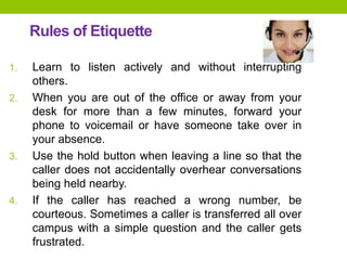 Rules of Etiquette
1. Learn to listen actively and without interrupting
others.
2. When you are out of the office or away from your
desk for more than a few minutes, forward your
phone to voicemail or have someone take over in
your absence.
3. Use the hold button when leaving a line so that the
caller does not accidentally overhear conversations
being held nearby.
4. If the caller has reached a wrong number, be
courteous. Sometimes a caller is transferred all over
campus with a simple question and the caller gets
frustrated.
 