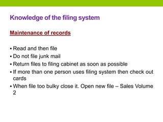 Knowledge of the filing system
Maintenance of records
 Read and then file
 Do not file junk mail
 Return files to filing cabinet as soon as possible
 If more than one person uses filing system then check out
cards
 When file too bulky close it. Open new file – Sales Volume
2
 
