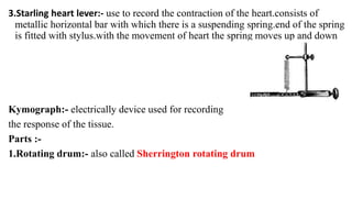 3.Starling heart lever:- use to record the contraction of the heart.consists of
metallic horizontal bar with which there is a suspending spring.end of the spring
is fitted with stylus.with the movement of heart the spring moves up and down
Kymograph:- electrically device used for recording
the response of the tissue.
Parts :-
1.Rotating drum:- also called Sherrington rotating drum
 