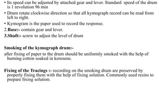 • Its speed can be adjusted by attached gear and lever. Standard speed of the drum
is 1 revolution 96 min
• Drum rotate clockwise direction so that all kymograph record can be read from
left to right.
• Kymogram is the paper used to record the response.
2.Base:- contain gear and lever.
3.Shaft:- screw to adjust the level of drum
Smoking of the kymograph drum:-
after fixing of paper to the drum should be uniformly smoked with the help of
burning cotton soaked in kerosene.
Fixing of the Tracings :- recording on the smoking drum are preserved by
properly fixing them with the help of fixing solution. Commonly used resins to
prepare fixing solution.
 