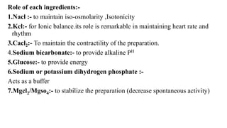 Role of each ingredients:-
1.Nacl :- to maintain iso-osmolarity ,Isotonicity
2.Kcl:- for Ionic balance.its role is remarkable in maintaining heart rate and
rhythm
3.Cacl2:- To maintain the contractility of the preparation.
4.Sodium bicarbonate:- to provide alkaline PH
5.Glucose:- to provide energy
6.Sodium or potassium dihydrogen phosphate :-
Acts as a buffer
7.Mgcl2/Mgso4:- to stabilize the preparation (decrease spontaneous activity)
 