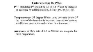 Factor affecting the PSS:-
PH :- standered PH should be 7.3 to 7.4 PH can be increase
or decrease by adding NaHco3 & NaH2Po4 or KH2 Po4
Temperature:- 37 degree If bath temp decrease below 37
the tonus of the intestine is increase, contraction become
smaller and contraction-relaxation time increase
Aeration:- air flow rate of 0.5 to 2lit/min are adequate for
most preparation.
 