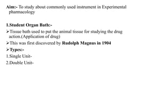 Aim:- To study about commonly used instrument in Experimental
pharmacology
1.Student Organ Bath:-
Tissue bath used to put the animal tissue for studying the drug
action.(Application of drug)
This was first discovered by Rudolph Magnus in 1904
Types:-
1.Single Unit-
2.Double Unit-
 