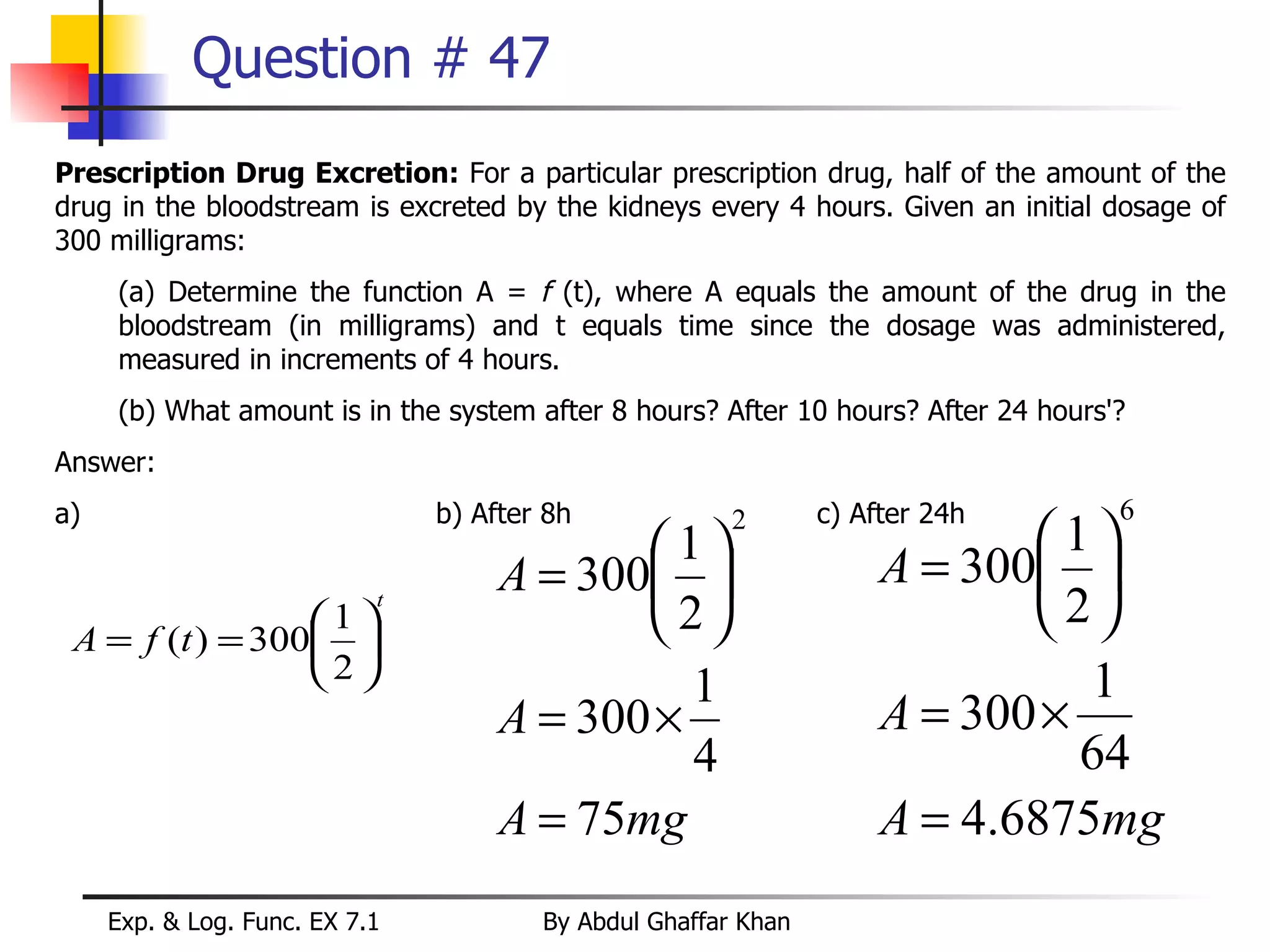 Question # 47 Prescription Drug Excretion:  For a particular prescription drug, half of the amount of the drug in the bloodstream is excreted by the kidneys every 4 hours. Given an initial dosage of 300 milligrams: (a) Determine the function A =  f  (t), where A equals the amount of the drug in the bloodstream (in milligrams) and t equals time since the dosage was administered, measured in increments of 4 hours. (b) What amount is in the system after 8 hours? After 10 hours? After 24 hours'? Answer:  a) b) After 8h c) After 24h 