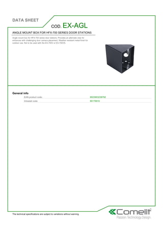 DATA SHEET
The technical specifications are subject to variations without warning
ANGLE MOUNT BOX FOR HFX-700 SERIES DOOR STATIONS
Angle mount box for HFX-700 series door stations. Provides an alternate view for
entrances with challenging door camera placement. Weather resistant metal finish for
outdoor use. Not to be used with the EX-700V or EX-700VS.
COD. EX-AGL
General info
EAN product code: 8023903238792
Intrastat code: 85176910
 
