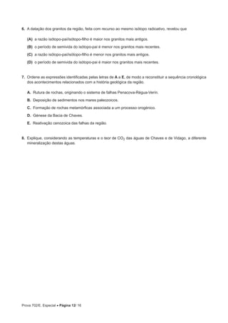 Prova 702/E. Especial • Página 12/ 16
6.  A datação dos granitos da região, feita com recurso ao mesmo isótopo radioativo, revelou que
 (A) a razão isótopo-pai/isótopo-filho é maior nos granitos mais antigos.
 (B) o período de semivida do isótopo-pai é menor nos granitos mais recentes.
 (C) a razão isótopo-pai/isótopo-filho é menor nos granitos mais antigos.
 (D) o período de semivida do isótopo-pai é maior nos granitos mais recentes.
7.  Ordene as expressões identificadas pelas letras de A a E, de modo a reconstituir a sequência cronológica
dos acontecimentos relacionados com a história geológica da região.
A.  Rutura de rochas, originando o sistema de falhas Penacova-Régua-Verín.
B.  Deposição de sedimentos nos mares paleozoicos.
C.  Formação de rochas metamórficas associada a um processo orogénico.
D.  Génese da Bacia de Chaves.
E.  Reativação cenozoica das falhas da região.
8.  Explique, considerando as temperaturas e o teor de CO2 das águas de Chaves e de Vidago, a diferente
mineralização destas águas.
 