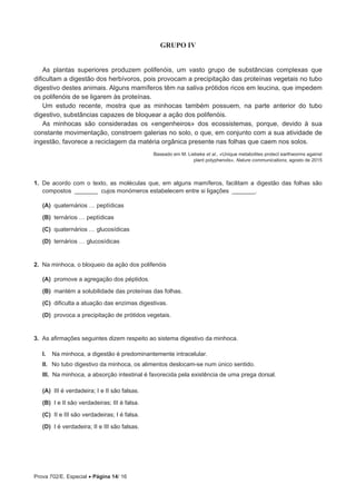 Prova 702/E. Especial • Página 14/ 16
GRUPO IV
As plantas superiores produzem polifenóis, um vasto grupo de substâncias complexas que
dificultam a digestão dos herbívoros, pois provocam a precipitação das proteínas vegetais no tubo
digestivo destes animais. Alguns mamíferos têm na saliva prótidos ricos em leucina, que impedem
os polifenóis de se ligarem às proteínas.
Um estudo recente, mostra que as minhocas também possuem, na parte anterior do tubo
digestivo, substâncias capazes de bloquear a ação dos polifenóis.
As minhocas são consideradas os «engenheiros» dos ecossistemas, porque, devido à sua
constante movimentação, constroem galerias no solo, o que, em conjunto com a sua atividade de
ingestão, favorece a reciclagem da matéria orgânica presente nas folhas que caem nos solos.
Baseado em M. Liebeke et al., «Unique metabolites protect earthworms against
plant polyphenols», Nature communications, agosto de 2015
1.  De acordo com o texto, as moléculas que, em alguns mamíferos, facilitam a digestão das folhas são
compostos _______ cujos monómeros estabelecem entre si ligações _______.
 (A) quaternários … peptídicas
 (B) ternários … peptídicas
 (C) quaternários … glucosídicas
 (D) ternários … glucosídicas
2.  Na minhoca, o bloqueio da ação dos polifenóis
 (A) promove a agregação dos péptidos.
 (B) mantém a solubilidade das proteínas das folhas.
 (C) dificulta a atuação das enzimas digestivas.
 (D) provoca a precipitação de prótidos vegetais.
3.  As afirmações seguintes dizem respeito ao sistema digestivo da minhoca.
I.  Na minhoca, a digestão é predominantemente intracelular.
II.  No tubo digestivo da minhoca, os alimentos deslocam-se num único sentido.
III.  Na minhoca, a absorção intestinal é favorecida pela existência de uma prega dorsal.
 (A) III é verdadeira; I e II são falsas.
 (B) I e II são verdadeiras; III é falsa.
 (C) II e III são verdadeiras; I é falsa.
 (D) I é verdadeira; II e III são falsas.
 