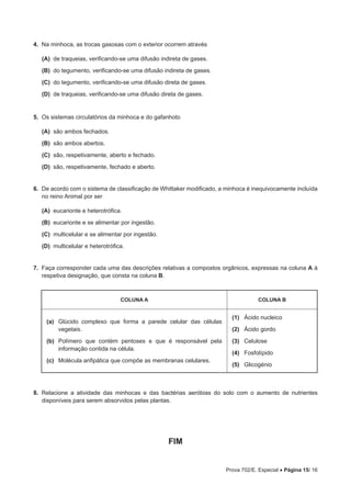 Prova 702/E. Especial • Página 15/ 16
4.  Na minhoca, as trocas gasosas com o exterior ocorrem através
 (A) de traqueias, verificando-se uma difusão indireta de gases.
 (B) do tegumento, verificando-se uma difusão indireta de gases.
 (C) do tegumento, verificando-se uma difusão direta de gases.
 (D) de traqueias, verificando-se uma difusão direta de gases.
5.  Os sistemas circulatórios da minhoca e do gafanhoto
 (A) são ambos fechados.
 (B) são ambos abertos.
 (C) são, respetivamente, aberto e fechado.
 (D) são, respetivamente, fechado e aberto.
6.  De acordo com o sistema de classificação de Whittaker modificado, a minhoca é inequivocamente incluída
no reino Animal por ser
 (A) eucarionte e heterotrófica.
 (B) eucarionte e se alimentar por ingestão.
 (C) multicelular e se alimentar por ingestão.
 (D) multicelular e heterotrófica.
7.  Faça corresponder cada uma das descrições relativas a compostos orgânicos, expressas na coluna A à
respetiva designação, que consta na coluna B.
COLUNA A COLUNA B
(a)	Glúcido complexo que forma a parede celular das células
vegetais.
(b)	Polímero que contém pentoses e que é responsável pela
informação contida na célula.
(c)	 Molécula anfipática que compõe as membranas celulares.
(1)	 Ácido nucleico
(2)	 Ácido gordo
(3)	Celulose
(4)	 Fosfolípido
(5)	 Glicogénio
8.  Relacione a atividade das minhocas e das bactérias aeróbias do solo com o aumento de nutrientes
disponíveis para serem absorvidos pelas plantas.
FIM
 