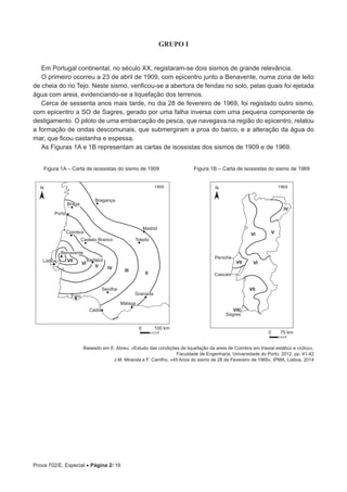 Prova 702/E. Especial • Página 2/ 16
GRUPO I
Em Portugal continental, no século XX, registaram-se dois sismos de grande relevância.
O primeiro ocorreu a 23 de abril de 1909, com epicentro junto a Benavente, numa zona de leito
de cheia do rio Tejo. Neste sismo, verificou-se a abertura de fendas no solo, pelas quais foi ejetada
água com areia, evidenciando-se a liquefação dos terrenos.
Cerca de sessenta anos mais tarde, no dia 28 de fevereiro de 1969, foi registado outro sismo,
com epicentro a SO de Sagres, gerado por uma falha inversa com uma pequena componente de
desligamento. O piloto de uma embarcação de pesca, que navegava na região do epicentro, relatou
a formação de ondas descomunais, que submergiram a proa do barco, e a alteração da água do
mar, que ficou castanha e espessa.
As Figuras 1A e 1B representam as cartas de isossistas dos sismos de 1909 e de 1969.
IV
VVI
VIVII
VII
VIII
0 75 km
Badajoz
Coimbra
Porto
Braga
Bragança
Madrid
Toledo
Sevilha
Granada
Málaga
Faro
Lisboa
Benavente
+
Castelo Branco
0 100 km
VII
VI
V IV
III
II
Cádis
Peniche
Cascais
Sagres
1909 1969N N
Figura 1A – Carta de isossistas do sismo de 1909 Figura 1B – Carta de isossistas do sismo de 1969
Baseado em E. Abreu, «Estudo das condições de liquefação da areia de Coimbra em triaxial estático e cíclico»,
Faculdade de Engenharia, Universidade do Porto, 2012, pp. 41-42
J.M. Miranda e F. Carrilho, «45 Anos do sismo de 28 de Fevereiro de 1969», IPMA, Lisboa, 2014
 