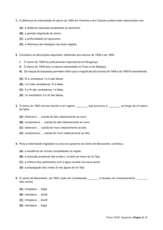 Prova 702/E. Especial • Página 3/ 16
1.  A diferença da intensidade do sismo de 1969 em Peniche e em Cascais poderá estar relacionada com
 (A) a distância daquelas localidades ao epicentro.
 (B) a grande magnitude do sismo.
 (C) a profundidade do hipocentro.
 (D) a diferença das litologias nas duas regiões.
2.  Considere as afirmações seguintes, referentes aos sismos de 1909 e de 1969.
I.  O sismo de 1909 foi praticamente impercetível em Bragança.
II.  O sismo de 1909 teve a mesma intensidade no Porto e em Badajoz.
III. Os mapas de isossistas permitem inferir que a magnitude dos sismos de 1909 e de 1969 foi semelhante.
 (A) III é verdadeira; I e II são falsas.
 (B) I e II são verdadeiras; III é falsa.
 (C) II e III são verdadeiras; I é falsa.
 (D) I é verdadeira; II e III são falsas.
3.  O sismo de 1969 ocorreu devido a um regime _______, que provocou a _______, ao longo de um plano
de falha.
 (A) distensivo … subida do teto relativamente ao muro
 (B) compressivo … subida do teto relativamente ao muro
 (C) distensivo … subida do muro relativamente ao teto
 (D) compressivo … subida do muro relativamente ao teto
4.  Para a intensidade registada na zona do epicentro do sismo de Benavente, contribuiu
 (A) a existência de rochas consolidadas na região.
 (B) a reduzida amplitude das ondas L no leito de cheia do rio Tejo.
 (C) a mistura dos sedimentos com a água contida nos seus poros.
 (D) a propagação das ondas S nas águas do rio Tejo.
5.  O sismo de Benavente, de 1909, pode ser considerado _______ e resultou do comportamento _______
das rochas.
 (A) intraplaca … frágil
 (B) interplaca … dúctil
 (C) intraplaca … dúctil
 (D) interplaca … frágil
 