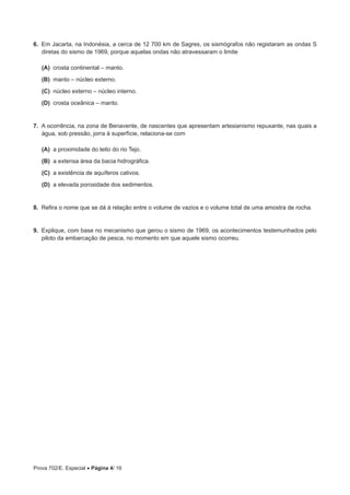 Prova 702/E. Especial • Página 4/ 16
6.  Em Jacarta, na Indonésia, a cerca de 12 700 km de Sagres, os sismógrafos não registaram as ondas S
diretas do sismo de 1969, porque aquelas ondas não atravessaram o limite
 (A) crosta continental – manto.
 (B) manto – núcleo externo.
 (C) núcleo externo – núcleo interno.
 (D) crosta oceânica – manto.
7.  A ocorrência, na zona de Benavente, de nascentes que apresentam artesianismo repuxante, nas quais a
água, sob pressão, jorra à superfície, relaciona-se com
 (A) a proximidade do leito do rio Tejo.
 (B) a extensa área da bacia hidrográfica.
 (C) a existência de aquíferos cativos.
 (D) a elevada porosidade dos sedimentos.
8.  Refira o nome que se dá à relação entre o volume de vazios e o volume total de uma amostra de rocha.
9.  Explique, com base no mecanismo que gerou o sismo de 1969, os acontecimentos testemunhados pelo
piloto da embarcação de pesca, no momento em que aquele sismo ocorreu.
 