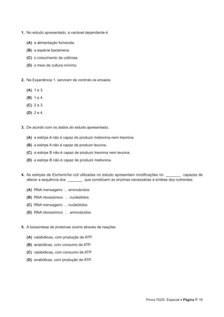 Prova 702/E. Especial • Página 7/ 16
1.  No estudo apresentado, a variável dependente é
 (A) a alimentação fornecida.
 (B) a espécie bacteriana.
 (C) o crescimento de colónias.
 (D) o meio de cultura mínimo.
2.  Na Experiência 1, serviram de controlo os ensaios
 (A) 1 e 3.
 (B) 1 e 4.
 (C) 2 e 3.
 (D) 2 e 4.
3.  De acordo com os dados do estudo apresentado,
 (A) a estirpe A não é capaz de produzir metionina nem treonina.
 (B) a estirpe A não é capaz de produzir leucina.
 (C) a estirpe B não é capaz de produzir treonina nem leucina.
 (D) a estirpe B não é capaz de produzir metionina.
4.  As estirpes de Escherichia coli utilizadas no estudo apresentam modificações no _______ capazes de
alterar a sequência dos _______ que constituem as enzimas necessárias à síntese dos nutrientes.
 (A) RNA mensageiro … aminoácidos
 (B) RNA ribossómico … nucleótidos
 (C) RNA mensageiro … nucleótidos
 (D) RNA ribossómico … aminoácidos
5.  A biossíntese de proteínas ocorre através de reações
 (A) catabólicas, com produção de ATP.
 (B) anabólicas, com consumo de ATP.
 (C) catabólicas, com consumo de ATP.
 (D) anabólicas, com produção de ATP.
 