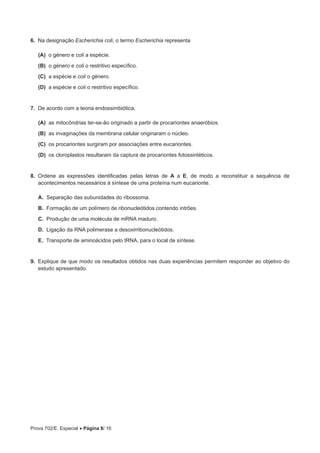Prova 702/E. Especial • Página 8/ 16
6.  Na designação Escherichia coli, o termo Escherichia representa
 (A) o género e coli a espécie.
 (B) o género e coli o restritivo específico.
 (C) a espécie e coli o género.
 (D) a espécie e coli o restritivo específico.
7.  De acordo com a teoria endossimbiótica,
 (A) as mitocôndrias ter-se-ão originado a partir de procariontes anaeróbios.
 (B) as invaginações da membrana celular originaram o núcleo.
 (C) os procariontes surgiram por associações entre eucariontes.
 (D) os cloroplastos resultaram da captura de procariontes fotossintéticos.
8.  Ordene as expressões identificadas pelas letras de A a E, de modo a reconstituir a sequência de
acontecimentos necessários à síntese de uma proteína num eucarionte.
A.  Separação das subunidades do ribossoma.
B.  Formação de um polímero de ribonucleótidos contendo intrões.
C.  Produção de uma molécula de mRNA maduro.
D.  Ligação da RNA polimerase a desoxirribonucleótidos.
E.  Transporte de aminoácidos pelo tRNA, para o local de síntese.
9.  Explique de que modo os resultados obtidos nas duas experiências permitem responder ao objetivo do
estudo apresentado.
 