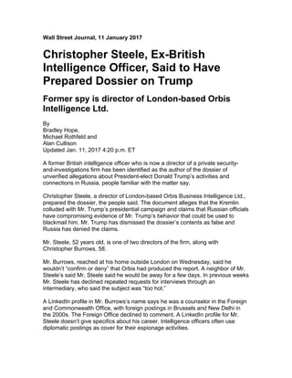 Wall Street Journal, 11 January 2017
Christopher Steele, Ex-British
Intelligence Officer, Said to Have
Prepared Dossier on Trump
Former spy is director of London-based Orbis
Intelligence Ltd.
By
Bradley Hope,
Michael Rothfeld and
Alan Cullison
Updated Jan. 11, 2017 4:20 p.m. ET
A former British intelligence officer who is now a director of a private security-
and-investigations firm has been identified as the author of the dossier of
unverified allegations about President-elect Donald Trump’s activities and
connections in Russia, people familiar with the matter say.
Christopher Steele, a director of London-based Orbis Business Intelligence Ltd.,
prepared the dossier, the people said. The document alleges that the Kremlin
colluded with Mr. Trump’s presidential campaign and claims that Russian officials
have compromising evidence of Mr. Trump’s behavior that could be used to
blackmail him. Mr. Trump has dismissed the dossier’s contents as false and
Russia has denied the claims.
Mr. Steele, 52 years old, is one of two directors of the firm, along with
Christopher Burrows, 58.
Mr. Burrows, reached at his home outside London on Wednesday, said he
wouldn’t “confirm or deny” that Orbis had produced the report. A neighbor of Mr.
Steele’s said Mr. Steele said he would be away for a few days. In previous weeks
Mr. Steele has declined repeated requests for interviews through an
intermediary, who said the subject was “too hot.”
A LinkedIn profile in Mr. Burrows’s name says he was a counselor in the Foreign
and Commonwealth Office, with foreign postings in Brussels and New Delhi in
the 2000s. The Foreign Office declined to comment. A LinkedIn profile for Mr.
Steele doesn’t give specifics about his career. Intelligence officers often use
diplomatic postings as cover for their espionage activities.
 