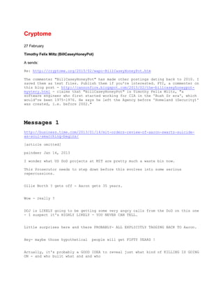 Cryptome
27 February
Timothy Felix Miltz (BillCaseyHoneyPot)
A sends:
Re: http://cryptome.org/2015/02/wapo-BillCaseyHoneyPot.htm
The commenter "BillCaseyHoneyPot" has made other postings dating back to 2010. I
saved them as text files. Publish them if you're interested. FYI, a commenter on
this blog post - http://cannonfire.blogspot.com/2015/02/the-billcaseyhoneypot-
mystery.html - claims that "BillCaseyHoneyPot" is Timothy Felix Miltz, "a
software engineer who first started working for CIA in the 'Bush Sr era', which
would've been 1975-1976. He says he left the Agency before 'Homeland (Security)'
was created, i.e. before 2002."
Messages 1
http://business.time.com/2013/01/14/mit-orders-review-of-aaron-swartz-suicide-
as-soul-searching-begins/
[article omitted]
paindeer Jan 14, 2013
I wonder what US DoD projects at MIT are pretty much a waste bin now.
This Prosecutor needs to step down before this evolves into some serious
repercussions.
Ollie North ? gets off - Aaron gets 35 years.
Wow - really ?
DOJ is LIKELY going to be getting some very angry calls from the DoD on this one
- I suspect it's HIGHLY LIKELY - YOU NEVER CAN TELL.
Little surprises here and there PROBABLY- ALL EXPLICITLY TAGGING BACK TO Aaron.
Hey- maybe those hypothetical people will get FIFTY YEARS !
Actually, it's probably a GOOD IDEA to reveal just what kind of KILLING IS GOING
ON - and who built what and and who
 