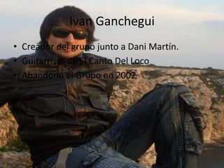 Ivan Ganchegui
• Creador del grupo junto a Dani Martín.
• Guitarrista de El Canto Del Loco
• Abandonó el Grupo en 2002
 
