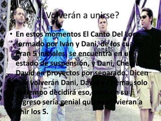 ¿Volverán a unirse?
• En estos momentos El Canto Del Loco
formado por Iván y Dani, de los cuales
eran 5 iníciales, se encuentra en un
estado de suspensión, y Dani, Chema, y
David en proyectos por separado. Dicen
que volverán Dani, David y Chema, solo
el tiempo decidirá eso, pero en su
regreso sería genial que se volvieran a
unir los 5.
 