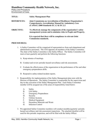 Hamilton Community Health Network, Inc.
Policy and Procedure
Environment of Care

TITLE:                Safety Management Plan

REFERENCES:           Joint Commission on Accreditation of Healthcare Organization’s
                      Comprehensive Accreditation Manual for Ambulatory Care
                      (CAMAC) 2000 Standards EC.1.3 & EC.2.2

OBJECTIVE:            To effectively manage the components of the organization’s safety
                      management systems and to minimize risks to People and Property.

                     It is expected that there will be compliance to relevant Joint
                     Commission standards.

PROCEDURE(S):

      1. A Safety Committee will be comprised of representatives from each department and
         administrative personnel. The CEO appoints all members of the Safety Committee.
         The chair of the Safety Committee is the Safety Officer. The Safety Committee will
         meet at least quarterly and perform the following functions:

          A. Keep minutes of meetings.

          B. Conduct and review periodic hazard surveillance and risk assessments.

          C. Evaluate the effectiveness of the organization in the performance of fire and other
             emergency-preparedness drills.

          D. Respond to safety-related incident reports.

      2. Responsibility for implementation of the Safety Management plan rests with the
         Director of Operations. The Safety Committee is responsible for the supervision and
         day-to-day execution of the Safety Management Plan. Each Safety Committee
         member will be assigned one of the areas of responsibility listed below:

             A.      Safety
             B.      Life Safety
             C.      Emergency Preparedness
             D.      Security
             E.      Utilities Systems
             F.      Medical Equipment
             G.      Hazardous Materials and Waste
             H.      Infection Control

      3. Pre-appointed Safety Committee members will conduct monthly/quarterly/ periodic
         hazard surveillance and risk-assessment inspections. The attached checklist will be
         used for this periodic inspection, and will be filed with the Safety Officer.


May, 2005, Hamilton Community Health Network, Inc.                               Page 1
 
