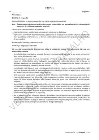 VERSÃO
DE
TRABALHO
Prova 714/2.ª F. | CC • Página 11/ 18
GRUPO V
V. .....................................................................................................................................................	 30 pontos
Percurso A
Cenário de resposta
A resposta integra os aspetos seguintes, ou outros igualmente relevantes.
Nota – Os aspetos constantes dos cenários de resposta apresentados são apenas ilustrativos, não esgotando
o espectro de respostas adequadas possíveis.
Identificação e esclarecimento do problema:
–– A pergunta coloca o problema da natureza dos juízos acerca da beleza.
–– O problema consiste em determinar se os juízos acerca da beleza têm um caráter subjetivo (se são uma
mera questão de sentimentos) ou se têm um caráter objetivo (se representam propriedades dos objetos
de apreciação).
Apresentação inequívoca de uma posição.
Justificação da posição defendida:
No caso de o examinando defender que julgar a beleza das coisas é simplesmente dar voz aos
nossos sentimentos.
−− é um facto observável que as pessoas divergem nos seus juízos estéticos: o que umas afirmam ser
belo, outras afirmam não o ser;
−− considerar que os juízos de umas pessoas são corretos e os de outras incorretos implica admitir que
existe um critério objetivo, talvez dado pelos especialistas em matéria de beleza; mas, ainda que se
admita a existência de especialistas em matéria de beleza, os desacordos não deixam de existir e
nenhuma investigação ulterior os permite eliminar;
−− a explicação mais plausível para estes desacordos insanáveis é que os juízos acerca da beleza nada
mais são do que a expressão de gostos pessoais, isto é, tais juízos limitam-se a exprimir os sentimentos
dos sujeitos perante certos objetos de apreciação;
−− dado que cada sujeito sente as coisas de forma diferente, assim também os seus juízos perante os
mesmos objetos podem ser diferentes: o que uma pessoa considera bonito, outra pode não considerar
bonito; os juízos acerca da beleza são, portanto, juízos de gosto, cuja justificação tem um caráter
subjetivo;
−− apesar da diversidade de gostos que se verifica entre as pessoas, há objetos que agradam universalmente
(por exemplo, a cidade de Veneza, certos pores-do-sol), e isso acontece porque as pessoas partilham
certas características fisiológicas, e algumas coisas têm formas ou estão concebidas de maneira a
agradar mais aos nossos sentidos do que outras (por exemplo, um som muito agudo e contínuo fere a
sensibilidade de quase todas as pessoas);
−− por se verificar que, em diferentes épocas e sociedades, certos objetos costumam agradar, é possível
afirmar que há um padrão do gosto; mas a existência desse padrão não mostra que os juízos acerca da
beleza sejam objetivos ou sequer relativos, pois continuam a ser juízos de gosto, isto é, juízos fundados
no que agrada aos sujeitos (no seu sentimento de agradabilidade).
 