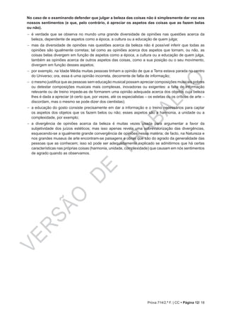 VERSÃO
DE
TRABALHO
Prova 714/2.ª F. | CC • Página 12/ 18
No caso de o examinando defender que julgar a beleza das coisas não é simplesmente dar voz aos
nossos sentimentos (e que, pelo contrário, é apreciar os aspetos das coisas que as fazem belas
ou não).
−− é verdade que se observa no mundo uma grande diversidade de opiniões nas questões acerca da
beleza, dependente de aspetos como a época, a cultura ou a educação de quem julga;
−− mas da diversidade de opiniões nas questões acerca da beleza não é possível inferir que todas as
opiniões são igualmente corretas; tal como as opiniões acerca dos aspetos que tornam, ou não, as
coisas belas divergem em função de aspetos como a época, a cultura ou a educação de quem julga,
também as opiniões acerca de outros aspetos das coisas, como a sua posição ou o seu movimento,
divergem em função desses aspetos;
−− por exemplo, na Idade Média muitas pessoas tinham a opinião de que a Terra estava parada no centro
do Universo; ora, essa é uma opinião incorreta, decorrente de falta de informação;
−− o mesmo justifica que as pessoas sem educação musical possam apreciar composições musicais pobres
ou detestar composições musicais mais complexas, inovadoras ou exigentes: a falta de informação
relevante ou de treino impede-as de formarem uma opinião adequada acerca dos objetos cuja beleza
lhes é dada a apreciar (é certo que, por vezes, até os especialistas – os estetas ou os críticos de arte –
discordam, mas o mesmo se pode dizer dos cientistas);
−− a educação do gosto consiste precisamente em dar a informação e o treino necessários para captar
os aspetos dos objetos que os fazem belos ou não; esses aspetos são a harmonia, a unidade ou a
complexidade, por exemplo;
−− a divergência de opiniões acerca da beleza é muitas vezes usada para argumentar a favor da
subjetividade dos juízos estéticos; mas isso apenas revela uma sobrevalorização das divergências,
esquecendo-se a igualmente grande convergência de opiniões nessa matéria; de facto, na Natureza e
nos grandes museus de arte encontram-se paisagens e obras que são do agrado da generalidade das
pessoas que as conhecem; isso só pode ser adequadamente explicado se admitirmos que há certas
características nas próprias coisas (harmonia, unidade, complexidade) que causam em nós sentimentos
de agrado quando as observamos.
 