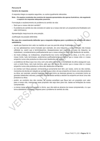VERSÃO
DE
TRABALHO
Prova 714/2.ª F. | CC • Página 15/ 18
Percurso B
Cenário de resposta
A resposta integra os aspetos seguintes, ou outros igualmente relevantes.
Nota – Os aspetos constantes dos cenários de resposta apresentados são apenas ilustrativos, não esgotando
o espectro de respostas adequadas possíveis.
Formulação e esclarecimento do problema do sentido da vida:
–– Será que a nossa vida tem sentido?
–– O problema do sentido da vida consiste em saber se a nossa vida tem um propósito/uma finalidade com
valor (intrínseco).
Apresentação inequívoca de uma posição.
Justificação da posição defendida:
No caso de o examinando defender que a resposta religiosa para o problema do sentido da vida é
satisfatória.
−− aquilo que fazemos tem valor na medida em que nos permite atingir finalidades com valor;
−− se nos aplicássemos numa invenção (por exemplo, de uma máquina), e essa invenção não tivesse
utilidade ou, assim que a terminássemos, desaparecesse (por exemplo, no caso da máquina, se
implodisse), consideraríamos justificadamente que o nosso empenho tinha sido destituído de sentido;
−− de modo análogo, se vivêssemos, empenhando-nos numa vida produtiva ou ética, e no fim, com a
nossa morte, tudo terminasse, poderíamos justificadamente considerar que a nossa vida e o nosso
empenho numa vida produtiva ou ética eram destituídos de sentido;
−− a existência de Deus (que nos criou com uma alma imortal) e a imortalidade da alma asseguram que,
com a morte física, nem tudo termina, pelo que não temos de concluir que a nossa vida e o nosso
empenho numa vida produtiva ou ética são destituídos de sentido;
−− os crentes num Deus pessoal, omnisciente e sumamente bom têm, por vezes, como os não crentes,
momentos de dúvida em relação ao sentido da sua vida e do seu empenho em levar uma vida produtiva
ou ética; por exemplo, perante tragédias pessoais (como as doenças graves) ou universais (como as
grandes catástrofes naturais), podemos duvidar desse sentido e desistir do empenho em levar uma vida
produtiva ou ética;
−− porém, ao contrário dos não crentes, os crentes acreditam que Deus tem um propósito com valor
para a nossa vida, mesmo que esse propósito não seja claro para nós, dadas as limitações da nossa
compreensão;
−− a crença nesse propósito superior e divino, que não está ao alcance da nossa compreensão, é o que
torna satisfatória a resposta religiosa para o problema do sentido da vida.
 