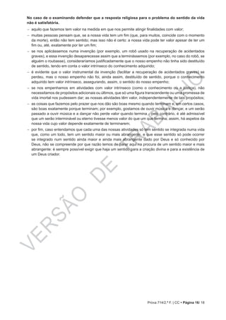 VERSÃO
DE
TRABALHO
Prova 714/2.ª F. | CC • Página 16/ 18
No caso de o examinando defender que a resposta religiosa para o problema do sentido da vida
não é satisfatória.
−− aquilo que fazemos tem valor na medida em que nos permite atingir finalidades com valor;
−− muitas pessoas pensam que, se a nossa vida tem um fim (que, para muitos, coincide com o momento
da morte), então não tem sentido; mas isso não é certo: a nossa vida pode ter valor apesar de ter um
fim ou, até, exatamente por ter um fim;
−− se nos aplicássemos numa invenção (por exemplo, um robô usado na recuperação de acidentados
graves), e essa invenção desaparecesse assim que a terminássemos (por exemplo, no caso do robô, se
alguém o roubasse), consideraríamos justificadamente que o nosso empenho não tinha sido destituído
de sentido, tendo em conta o valor intrínseco do conhecimento adquirido;
−− é evidente que o valor instrumental da invenção (facilitar a recuperação de acidentados graves) se
perdeu, mas o nosso empenho não foi, ainda assim, destituído de sentido, porque o conhecimento
adquirido tem valor intrínseco, assegurando, assim, o sentido do nosso empenho;
−− se nos empenhamos em atividades com valor intrínseco (como o conhecimento ou a justiça), não
necessitamos de propósitos adicionais ou últimos, que só uma figura transcendente ou uma promessa de
vida imortal nos pudessem dar; as nossas atividades têm valor, independentemente de tais propósitos;
−− as coisas que fazemos pelo prazer que nos dão são boas mesmo quando terminam e, em certos casos,
são boas exatamente porque terminam; por exemplo, gostamos de ouvir música e dançar, e um serão
passado a ouvir música e a dançar não perde valor quando termina ‒ pelo contrário, é até admissível
que um serão interminável ou eterno tivesse menos valor do que um que termina; assim, há aspetos da
nossa vida cujo valor depende exatamente de terminarem;
−− por fim, caso entendamos que cada uma das nossas atividades só tem sentido se integrada numa vida
que, como um todo, tem um sentido maior ou mais abrangente, e que esse sentido só pode ocorrer
se integrado num sentido ainda maior e ainda mais abrangente dado por Deus e só conhecido por
Deus, não se compreende por que razão temos de parar aqui na procura de um sentido maior e mais
abrangente: é sempre possível exigir que haja um sentido para a criação divina e para a existência de
um Deus criador.
 