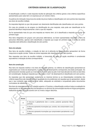 VERSÃO
DE
TRABALHO
Prova 714/2.ª F. | CC • Página 2/ 18
CRITÉRIOS GERAIS DE CLASSIFICAÇÃO
A classificação a atribuir a cada resposta resulta da aplicação dos critérios gerais e dos critérios específicos
apresentados para cada item e é expressa por um número inteiro.
A ausência de indicação inequívoca da versão da prova implica a classificação com zero pontos das respostas
aos itens de escolha múltipla.
As respostas ilegíveis ou que não possam ser claramente identificadas são classificadas com zero pontos.
Em caso de omissão ou de engano na identificação de uma resposta, esta pode ser classificada se for
possível identificar inequivocamente o item a que diz respeito.
Se for apresentada mais do que uma resposta ao mesmo item, só é classificada a resposta que surgir em
primeiro lugar.
Nos itens integrados em grupos com percursos alternativos, se forem apresentadas respostas a itens de
percursos diferentes, apenas será classificada a resposta que surgir em primeiro lugar. A todas as outras
respostas será atribuída a classificação de zero pontos.
Itens de seleção
Nos itens de escolha múltipla, a cotação do item só é atribuída às respostas que apresentem de forma
inequívoca a opção correta. Todas as outras respostas são classificadas com zero pontos.
Nas respostas aos itens de escolha múltipla, a transcrição do texto da opção escolhida é considerada
equivalente à indicação da letra correspondente.
Itens de construção
Nos itens de resposta restrita e nos itens de resposta extensa, os critérios de classificação apresentam-se
organizados por níveis de desempenho. A cada nível de desempenho corresponde uma dada pontuação. Se
permanecerem dúvidas quanto ao nível a atribuir, deve optar-se pelo nível mais elevado de entre os dois tidos
em consideração. Qualquer resposta que não atinja o nível 1 de desempenho é classificada com zero pontos.
As respostas que não apresentem exatamente os mesmos termos ou as interpretações constantes dos
critérios específicos são classificadas em igualdade de circunstâncias com aquelas que os apresentem, desde
que o seu conteúdo seja cientificamente válido, adequado ao solicitado e enquadrado pelos documentos
curriculares de referência.
Nos itens de resposta restrita com cotação superior a 15 pontos, a classificação a atribuir traduz a avaliação do
desempenho no domínio específico da disciplina e no domínio da comunicação escrita em língua portuguesa,
realizando-se esta última de acordo com os níveis a seguir descritos.
Níveis Descritores
3
O discurso é globalmente claro e correto, podendo apresentar falhas
pontuais.
2
O discurso apresenta incorreções que, contudo, não comprometem a sua
clareza.
1
O discurso apresenta incorreções que comprometem parcialmente a sua
clareza.
 