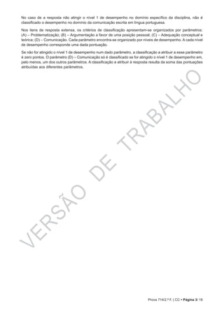 VERSÃO
DE
TRABALHO
Prova 714/2.ª F. | CC • Página 3/ 18
No caso de a resposta não atingir o nível 1 de desempenho no domínio específico da disciplina, não é
classificado o desempenho no domínio da comunicação escrita em língua portuguesa.
Nos itens de resposta extensa, os critérios de classificação apresentam-se organizados por parâmetros:
(A) – Problematização; (B) – Argumentação a favor de uma posição pessoal; (C) – Adequação conceptual e
teórica; (D) – Comunicação. Cada parâmetro encontra-se organizado por níveis de desempenho. A cada nível
de desempenho corresponde uma dada pontuação.
Se não for atingido o nível 1 de desempenho num dado parâmetro, a classificação a atribuir a esse parâmetro
é zero pontos. O parâmetro (D) – Comunicação só é classificado se for atingido o nível 1 de desempenho em,
pelo menos, um dos outros parâmetros. A classificação a atribuir à resposta resulta da soma das pontuações
atribuídas aos diferentes parâmetros.
 