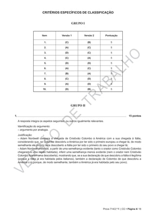 VERSÃO
DE
TRABALHO
Prova 714/2.ª F. | CC • Página 4/ 18
CRITÉRIOS ESPECÍFICOS DE CLASSIFICAÇÃO
GRUPO I
Item Versão 1 Versão 2 Pontuação
01. (C) (B) 5
02. (A) (C) 5
03. (D) (C) 5
04. (C) (A) 5
05. (D) (D) 5
06. (A) (C) 5
07. (B) (A) 5
08. (C) (D) 5
09. (A) (D) 5
10. (D) (B) 5
GRUPO II
1. .....................................................................................................................................................	 15 pontos
A resposta integra os aspetos seguintes, ou outros igualmente relevantes.
Identificação do argumento:
‒ argumento por analogia.
Justificação:
‒ Adam Nordwell compara a chegada de Cristóvão Colombo à América com a sua chegada à Itália,
considerando que, se Colombo descobriu a América por ter sido o primeiro europeu a chegar lá, de modo
semelhante ele próprio teria descoberto a Itália por ter sido o primeiro do seu povo a chegar lá;
‒ Adam Nordwell pretende, a partir de uma semelhança evidente (tanto o orador como Cristóvão Colombo
chegaram a uma região habitada), inferir uma semelhança menos evidente (nem o orador nem Cristóvão
Colombo fizeram uma descoberta), mostrando que, se a sua declaração de que descobriu a Itália é ilegítima
(porque a Itália já era habitada pelos italianos), também a declaração de Colombo de que descobriu a
América o é (porque, de modo semelhante, também a América já era habitada pelo seu povo).
 