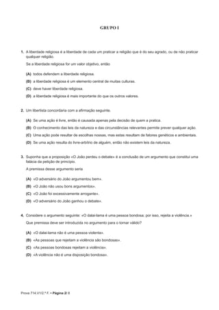 Prova 714.V1/2.ª F. • Página 2/ 8
GRUPO I
1.  A liberdade religiosa é a liberdade de cada um praticar a religião que é do seu agrado, ou de não praticar
qualquer religião.
Se a liberdade religiosa for um valor objetivo, então
(A)  todos defendem a liberdade religiosa.
(B)  a liberdade religiosa é um elemento central de muitas culturas.
(C)  deve haver liberdade religiosa.
(D)  a liberdade religiosa é mais importante do que os outros valores.
2.  Um libertista concordaria com a afirmação seguinte.
(A)  Se uma ação é livre, então é causada apenas pela decisão de quem a pratica.
(B)  O conhecimento das leis da natureza e das circunstâncias relevantes permite prever qualquer ação.
(C)  Uma ação pode resultar de escolhas nossas, mas estas resultam de fatores genéticos e ambientais.
(D)  Se uma ação resulta do livre-arbítrio de alguém, então não existem leis da natureza.
3.  Suponha que a proposição «O João perdeu o debate» é a conclusão de um argumento que constitui uma
falácia da petição de princípio.
A premissa desse argumento seria
(A)  «O adversário do João argumentou bem».
(B)  «O João não usou bons argumentos».
(C)  «O João foi excessivamente arrogante».
(D)  «O adversário do João ganhou o debate».
4.  Considere o argumento seguinte: «O dalai-lama é uma pessoa bondosa; por isso, rejeita a violência.»
Que premissa deve ser introduzida no argumento para o tornar válido?
(A)  «O dalai-lama não é uma pessoa violenta».
(B)  «As pessoas que rejeitam a violência são bondosas».
(C)  «As pessoas bondosas rejeitam a violência».
(D)  «A violência não é uma disposição bondosa».
 