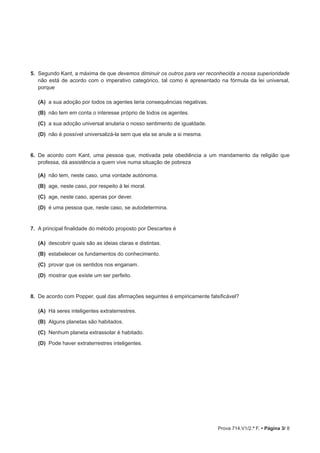 Prova 714.V1/2.ª F. • Página 3/ 8
5.  Segundo Kant, a máxima de que devemos diminuir os outros para ver reconhecida a nossa superioridade
não está de acordo com o imperativo categórico, tal como é apresentado na fórmula da lei universal,
porque
(A)  a sua adoção por todos os agentes teria consequências negativas.
(B)  não tem em conta o interesse próprio de todos os agentes.
(C)  a sua adoção universal anularia o nosso sentimento de igualdade.
(D)  não é possível universalizá-la sem que ela se anule a si mesma.
6.  De acordo com Kant, uma pessoa que, motivada pela obediência a um mandamento da religião que
professa, dá assistência a quem vive numa situação de pobreza
(A)  não tem, neste caso, uma vontade autónoma.
(B)  age, neste caso, por respeito à lei moral.
(C)  age, neste caso, apenas por dever.
(D)  é uma pessoa que, neste caso, se autodetermina.
7.  A principal finalidade do método proposto por Descartes é
(A)  descobrir quais são as ideias claras e distintas.
(B)  estabelecer os fundamentos do conhecimento.
(C)  provar que os sentidos nos enganam.
(D)  mostrar que existe um ser perfeito.
8.  De acordo com Popper, qual das afirmações seguintes é empiricamente falsificável?
(A)  Há seres inteligentes extraterrestres.
(B)  Alguns planetas são habitados.
(C)  Nenhum planeta extrassolar é habitado.
(D)  Pode haver extraterrestres inteligentes.
 
